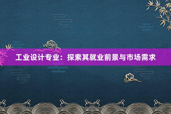 工业设计专业：探索其就业前景与市场需求